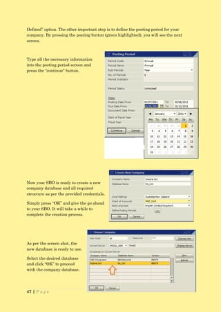 Defined” option. The other important step is to define the posting period for your
company. By pressing the posting button (green highlighted), you will see the next
screen.



Type all the necessary information
into the posting period screen and
press the “continue” button.




Now your SBO is ready to create a new
company database and all required
structure as per the provided credentials.

Simply press “OK” and give the go ahead
to your SBO. It will take a while to
complete the creation process.




As per the screen shot, the
new database is ready to use.

Select the desired database
and click “OK” to proceed
with the company database.




47 | P a g e
 