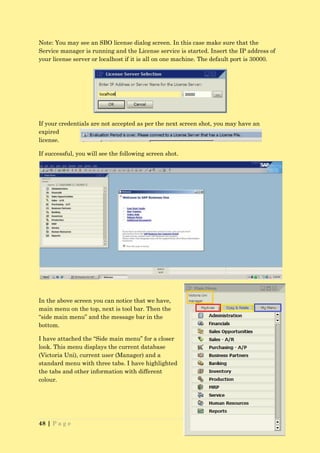 Note: You may see an SBO license dialog screen. In this case make sure that the
Service manager is running and the License service is started. Insert the IP address of
your license server or localhost if it is all on one machine. The default port is 30000.




If your credentials are not accepted as per the next screen shot, you may have an
expired
license.

If successful, you will see the following screen shot.




In the above screen you can notice that we have,
main menu on the top, next is tool bar. Then the
“side main menu” and the message bar in the
bottom.

I have attached the “Side main menu” for a closer
look. This menu displays the current database
(Victoria Uni), current user (Manager) and a
standard menu with three tabs. I have highlighted
the tabs and other information with different
colour.




48 | P a g e
 