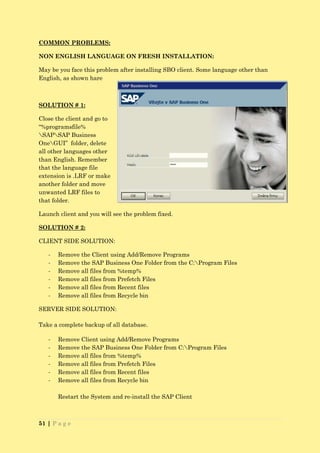 COMMON PROBLEMS:

NON ENGLISH LANGUAGE ON FRESH INSTALLATION:

May be you face this problem after installing SBO client. Some language other than
English, as shown hare



SOLUTION # 1:

Close the client and go to
“%programsfile%
SAPSAP Business
OneGUI” folder, delete
all other languages other
than English. Remember
that the language file
extension is .LRF or make
another folder and move
unwanted LRF files to
that folder.

Launch client and you will see the problem fixed.

SOLUTION # 2:

CLIENT SIDE SOLUTION:

   -   Remove the Client using Add/Remove Programs
   -   Remove the SAP Business One Folder from the C:Program Files
   -   Remove all files from %temp%
   -   Remove all files from Prefetch Files
   -   Remove all files from Recent files
   -   Remove all files from Recycle bin

SERVER SIDE SOLUTION:

Take a complete backup of all database.

   -   Remove Client using Add/Remove Programs
   -   Remove the SAP Business One Folder from C:Program Files
   -   Remove all files from %temp%
   -   Remove all files from Prefetch Files
   -   Remove all files from Recent files
   -   Remove all files from Recycle bin

       Restart the System and re-install the SAP Client



51 | P a g e
 