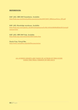 REFERENCES:



SAP. (AG). SBO 2007 Installation. Available:
http://help.sap.com/download/documentation/sbo/2007/2007_B/ReleaseNotes_EN.pdf



SAP. (AG). Knowledge warehouse. Available:
http://help.sap.com/saphelp_sbo2007a/helpdata/en/b1/8fe14910cf46b9b2ff2de2f315e5a2/f
rameset.htm


SAP. (AG). SBO 2007 help. Available:
http://help.sap.com/content/sbo/2007/index.htm


Oracle Corp. Virtual Box
http://www.virtualbox.org/wiki/Documentation




         ALL SCREEN SHORTS ARE TAKEN BY AUTHOR OF THIS GUIDE
                 USING THE TRIAL VERSION OF SBO 2007A




52 | P a g e
 