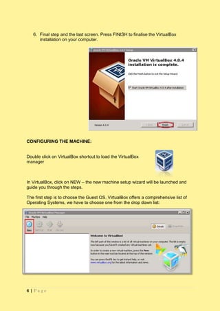 6. Final step and the last screen. Press FINISH to finalise the VirtualBox
      installation on your computer.




CONFIGURING THE MACHINE:


Double click on VirtualBox shortcut to load the VirtualBox
manager



In VirtualBox, click on NEW – the new machine setup wizard will be launched and
guide you through the steps.

The first step is to choose the Guest OS. VirtualBox offers a comprehensive list of
Operating Systems, we have to choose one from the drop down list:




6|Page
 
