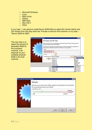 o   Microsoft Windows
          o   Linux
          o   BSD (Unix)
          o   Solaris
          o   IBM OS/2
          o   Mac OS X
          o   Other

In our case – I am going to install Server 2008 64bit so select the Vendor Name and
OS Version from the drop down list. Provide a name for this machine, in my case –
“Server 2008 for SBO”



The next step is to
select the amount of
dedicated RAM for
the proposed
machine. It all
depends on your
available physical
RAM in the host
machine.




7|Page
 