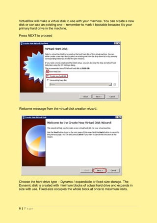 VirtualBox will make a virtual disk to use with your machine. You can create a new
disk or can use an existing one – remember to mark it bootable because it’s your
primary hard drive in the machine.

Press NEXT to proceed




Welcome message from the virtual disk creation wizard.




Choose the hard drive type – Dynamic / expandable or fixed-size storage. The
Dynamic disk is created with minimum blocks of actual hard drive and expands in
size with use. Fixed-size occupies the whole block at once to maximum limits.




8|Page
 