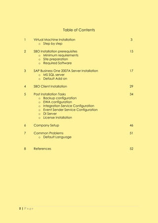 Table of Contents

  1      Virtual Machine Installation                 3
             o Step by step

  2      SBO Installation prerequisites               15
           o Minimum requirements
           o Site preparation
           o Required Software

  3      SAP Business One 2007A Server Installation   17
           o MS SQL server
           o Default Add on

  4      SBO Client Installation                      29

  5      Post Installation Tasks                      34
            o Backup configuration
            o EWA configuration
            o Integration Service Configuration
            o Event Sender Service Configuration
            o DI Server
            o License Installation

  6      Company Setup                                46

  7      Common Problems                              51
           o Default Language


  8      References                                   52




2|Page
 