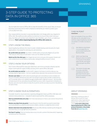 Here’s an example of how your Office
365 data can be vulnerable to loss –
and how a Spanning Backup solution
can protect it. It really is as easy as
1, 2, 3.
CASE IN POINT
ABOUT SPANNING
Spanning, a leading provider of
backup and recovery for SaaS
applications, helps organizations
protect their information in the
cloud. Learn more about how
Spanning Backup for Office 365
protects business-critical data
from loss at spanning.com.
User detects ransomware
in an encrypted file in a
synchronized OneDrive for
Business folder.
Admin uses Spanning
Backup to return to a point
in time prior to the attack,
select the file, and restore
it directly back into Office
365.
The restore includes tags,
structures, and other
metadata so that what
goes back into the user’s
account is exactly as it was
before the attack.
3-STEP GUIDE TO PROTECTING
DATA IN OFFICE 365
You’ve made the move to Office 365 to reap the benefits of the cloud. Now, to ensure
business continuity and to meet compliance demands you need to protect your
critical data from loss.
Your responsibility to protect corporate data does not change when you migrate to
Office 365. Microsoft provides platform protection to ensure they never lose your
data, but they can’t protect your data from user mistakes, sync errors, or malicious
behavior. That’s where Spanning Backup for Office 365 comes in.
STEP 1: KNOW THE RISKS.
Spanning Backup delivers the most trusted, reliable backup and recovery for SaaS
applications. Our powerful and easy-to-use solutions:
Be careful what you ask for: Say “delete,” and Microsoft is contractually obliged to do just that.
That’s why you need a way to recover data in case a user hits “delete” by accident.
Watch out for the other guy: Don’t forget that user error is only part of the equation. Hackers and
other outside forces can also delete or destroy data, making the ability to recover it critical.
STEP 3: KNOW YOUR ALTERNATIVES.
Consider cloud-to-cloud solutions expressly designed to back up Office 365 data and
restore it into production – instead of native tools built for other purposes.
Back up automatically every day: Don’t leave data backups to chance; use a solution that performs
them reliably.
Restore any data from any point: Choose the point in time from which you want to restore data,
and choose whether you restore an entire account, a folder, a calendar, or a single document or email.
Restore data back into production fast: Be sure your Office 365 data is backed up with all tags and
structures intact, so it can go right back into production.
See how it’s going: Know your backup status at any time with a solution that shows what’s happening
and where you are in the process.
STEP 2: KNOW YOUR OPTIONS.
Don’t look to Microsoft to save your data from user errors or hacker attacks, but do
expect some specific types of data recovery from native Office 365 tools.
Be careful what you ask for: Use Microsoft’s Litigation Hold feature to archive data you may
someday need for legal reasons – but not to rapidly restore data back into a production environment.
Recover your data: Microsoft’s native recycle bins give users some ability to correct mistakes, but
they are not failsafe, still leave end users with a lot of power to destroy data, are often cumbersome to
use. For example, admins can a deleted message using Microsoft’s single item recovery – but only within
a limited amount of time, and without the same folder structure or other characteristics. In OneDrive for
Business, end users have the ability to empty the recycle bin and the secondary recycle bin, fully deleting
all copies of data.
01
02
03
Copyright © 2017 Spanning Cloud Apps, LLC. All Rights Reserved.
START A FREE 14-DAY TRIAL AT SPANNING.COM
 