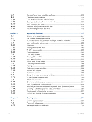 Contents

12.2
12.3
12.3.1
12.3.2
12.3.3
12.3.4
12.3.5
Chapter 13

Variables and Parameters...................................................................................................277

13.1
13.2
13.2.1
13.3
13.3.1
13.3.2
13.3.3
13.3.4
13.4
13.4.1
13.4.2
13.4.3
13.5
13.5.1
13.5.2
13.5.3
13.6
13.7
13.7.1
13.8
13.8.1
13.8.2
13.8.3
13.8.4
13.8.5
13.8.6

Overview of variables and parameters..................................................................................277

Chapter 14

Executing Jobs....................................................................................................................301

14.1
14.2
14.2.1

10

Example of when to use embedded data flows.....................................................................270

Overview of job execution....................................................................................................301

Creating embedded data flows.............................................................................................270
Using the Make Embedded Data Flow option.......................................................................271
Creating embedded data flows from existing flows...............................................................272
Using embedded data flows.................................................................................................273
Separately testing an embedded data flow...........................................................................275
Troubleshooting embedded data flows.................................................................................276

The Variables and Parameters window.................................................................................278
To view the variables and parameters in each job, work flow, or data flow............................278
Using local variables and parameters...................................................................................280
Parameters..........................................................................................................................281
Passing values into data flows..............................................................................................281
To define a local variable......................................................................................................282
Defining parameters.............................................................................................................282
Using global variables ..........................................................................................................284
Creating global variables......................................................................................................284
Viewing global variables ......................................................................................................285
Setting global variable values...............................................................................................285
Local and global variable rules..............................................................................................289
Naming................................................................................................................................289
Replicating jobs and work flows...........................................................................................289
Importing and exporting........................................................................................................289
Environment variables..........................................................................................................290
Setting file names at run-time using variables.......................................................................290
To use a variable in a flat file name.......................................................................................290
Substitution parameters.......................................................................................................291
Overview of substitution parameters....................................................................................291
Using the Substitution Parameter Editor...............................................................................293
Associating a substitution parameter configuration with a system configuration...................295
Overriding a substitution parameter in the Administrator......................................................297
Executing a job with substitution parameters .......................................................................297
Exporting and importing substitution parameters..................................................................298

Preparing for job execution...................................................................................................301
Validating jobs and job components.....................................................................................302

2011-06-09

 
