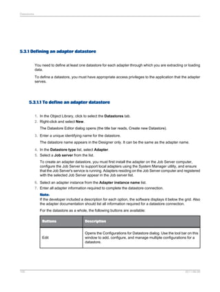 Datastores

5.3.1 Defining an adapter datastore
You need to define at least one datastore for each adapter through which you are extracting or loading
data.
To define a datastore, you must have appropriate access privileges to the application that the adapter
serves.

5.3.1.1 To define an adapter datastore
1. In the Object Library, click to select the Datastores tab.
2. Right-click and select New.
The Datastore Editor dialog opens (the title bar reads, Create new Datastore).
3. Enter a unique identifying name for the datastore.
The datastore name appears in the Designer only. It can be the same as the adapter name.
4. In the Datastore type list, select Adapter.
5. Select a Job server from the list.
To create an adapter datastore, you must first install the adapter on the Job Server computer,
configure the Job Server to support local adapters using the System Manager utility, and ensure
that the Job Server's service is running. Adapters residing on the Job Server computer and registered
with the selected Job Server appear in the Job server list.
6. Select an adapter instance from the Adapter instance name list.
7. Enter all adapter information required to complete the datastore connection.
Note:
If the developer included a description for each option, the software displays it below the grid. Also
the adapter documentation should list all information required for a datastore connection.
For the datastore as a whole, the following buttons are available:
Buttons

Edit

100

Description
Opens the Configurations for Datastore dialog. Use the tool bar on this
window to add, configure, and manage multiple configurations for a
datastore.

2011-06-09

 