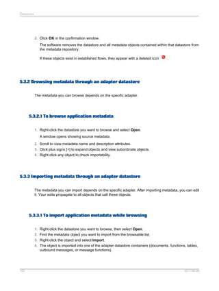 Datastores

2. Click OK in the confirmation window.
The software removes the datastore and all metadata objects contained within that datastore from
the metadata repository.
If these objects exist in established flows, they appear with a deleted icon

.

5.3.2 Browsing metadata through an adapter datastore
The metadata you can browse depends on the specific adapter.

5.3.2.1 To browse application metadata
1. Right-click the datastore you want to browse and select Open.
A window opens showing source metadata.
2. Scroll to view metadata name and description attributes.
3. Click plus signs [+] to expand objects and view subordinate objects.
4. Right-click any object to check importability.

5.3.3 Importing metadata through an adapter datastore
The metadata you can import depends on the specific adapter. After importing metadata, you can edit
it. Your edits propagate to all objects that call these objects.

5.3.3.1 To import application metadata while browsing
1. Right-click the datastore you want to browse, then select Open.
2. Find the metadata object you want to import from the browsable list.
3. Right-click the object and select Import.
4. The object is imported into one of the adapter datastore containers (documents, functions, tables,
outbound messages, or message functions).

102

2011-06-09

 