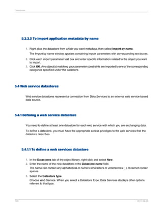 Datastores

5.3.3.2 To import application metadata by name
1. Right-click the datastore from which you want metadata, then select Import by name.
The Import by name window appears containing import parameters with corresponding text boxes.
2. Click each import parameter text box and enter specific information related to the object you want
to import.
3. Click OK. Any object(s) matching your parameter constraints are imported to one of the corresponding
categories specified under the datastore.

5.4 Web service datastores
Web service datastores represent a connection from Data Services to an external web service-based
data source.

5.4.1 Defining a web service datastore
You need to define at least one datastore for each web service with which you are exchanging data.
To define a datastore, you must have the appropriate access priveliges to the web services that the
datastore describes.

5.4.1.1 To define a web services datastore
1. In the Datastores tab of the object library, right-click and select New.
2. Enter the name of the new datastore in the Datastore name field.
The name can contain any alphabetical or numeric characters or underscores (_). It cannot contain
spaces.
3. Select the Datastore type.
Choose Web Service. When you select a Datastore Type, Data Services displays other options
relevant to that type.

103

2011-06-09

 