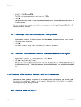 Datastores

4. Specify the Web Service URL.
The URL must accept connections and return the WSDL.
5. Click OK.
The datastore configuration is saved in your metadata repository and the new datastore appears in
the object library.
After you complete your datastore connection, you can browse and/or import metadata from the web
service through the datastore.

5.4.1.2 To change a web service datastore's configuration
1. Right-click the datastore you want to browse and select Edit to open the Datastore Editor window.
2. Edit configuration information.
3. Click OK.
The edited datastore configuration is saved in your metadata repository.

5.4.1.3 To delete a web service datastore and associated metadata objects
1. Right-click the datastore you want to delete and select Delete.
2. Click OK in the confirmation window.
Data Services removes the datastore and all metadata objects contained within that datastore from
the metadata repository. If these objects exist in established data flows, they appear with a deleted
icon.

5.4.2 Browsing WSDL metadata through a web service datastore
Data Services stores metadata information for all imported objects in a datastore. You can use Data
Services to view metadata for imported or non-imported objects and to check whether the metadata
has changed for objects already imported.

5.4.2.1 To view imported objects

104

2011-06-09

 