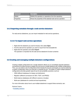 Datastores

Command

Description

Delete

Deletes the operation or operations from the repository.

Properties

Shows the properties of the selected web service operation.

5.4.3 Importing metadata through a web service datastore
For web service datastores, you can import metadata for web service operations.

5.4.3.1 To import web service operations
1. Right-click the datastore you want to browse, then select Open.
2. Find the web service operation you want to import from the browsable list.
3. Right-click the operation and select Import.
The operation is imported into the web service datastore's function container.

5.5 Creating and managing multiple datastore configurations
Creating multiple configurations for a single datastore allows you to consolidate separate datastore
connections for similar sources or targets into one source or target datastore with multiple configurations.
Then, you can select a set of configurations that includes the sources and targets you want by selecting
a system configuration when you execute or schedule the job. The ability to create multiple datastore
configurations provides greater ease-of-use for job portability scenarios, such as:
•

OEM (different databases for design and distribution)

•

Migration (different connections for DEV, TEST, and PROD)

•

Multi-instance (databases with different versions or locales)

•

Multi-user (databases for central and local repositories)

For more information about how to use multiple datastores to support these scenarios, see .
Related Topics
• Portability solutions

106

2011-06-09

 
