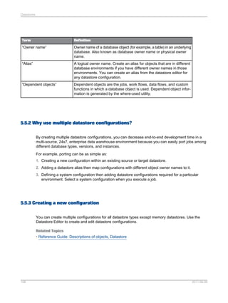 Datastores

Term

Definition

“Owner name”

Owner name of a database object (for example, a table) in an underlying
database. Also known as database owner name or physical owner
name.

“Alias”

A logical owner name. Create an alias for objects that are in different
database environments if you have different owner names in those
environments. You can create an alias from the datastore editor for
any datastore configuration.

“Dependent objects”

Dependent objects are the jobs, work flows, data flows, and custom
functions in which a database object is used. Dependent object information is generated by the where-used utility.

5.5.2 Why use multiple datastore configurations?
By creating multiple datastore configurations, you can decrease end-to-end development time in a
multi-source, 24x7, enterprise data warehouse environment because you can easily port jobs among
different database types, versions, and instances.
For example, porting can be as simple as:
1. Creating a new configuration within an existing source or target datastore.
2. Adding a datastore alias then map configurations with different object owner names to it.
3. Defining a system configuration then adding datastore configurations required for a particular
environment. Select a system configuration when you execute a job.

5.5.3 Creating a new configuration
You can create multiple configurations for all datastore types except memory datastores. Use the
Datastore Editor to create and edit datastore configurations.
Related Topics
• Reference Guide: Descriptions of objects, Datastore

108

2011-06-09

 