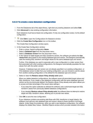Datastores

5.5.3.1 To create a new datastore configuration
1. From the Datastores tab of the object library, right-click any existing datastore and select Edit.
2. Click Advanced to view existing configuration information.
Each datastore must have at least one configuration. If only one configuration exists, it is the default
configuration.
3.

Click Edit to open the Configurations for Datastore window.

4. Click the Create New Configuration icon on the toolbar.
The Create New Configuration window opens.
5. In the Create New Configuration window:
a. Enter a unique, logical configuration Name.
b. Select a Database type from the drop-down menu.
c. Select a Database version from the drop-down menu.
d. In the Values for table targets and SQL transforms section, the software pre-selects the Use
values from value based on the existing database type and version. The Designer automatically
uses the existing SQL transform and target values for the same database type and version.
Further, if the database you want to associate with a new configuration is a later version than
that associated with other existing configurations, the Designer automatically populates the Use
values from with the earlier version.
However, if database type and version are not already specified in an existing configuration, or
if the database version is older than your existing configuration, you can choose to use the values
from another existing configuration or the default for the database type and version.
e. Select or clear the Restore values if they already exist option.
When you delete datastore configurations, the software saves all associated target values and
SQL transforms. If you create a new datastore configuration with the same database type and
version as the one previously deleted, the Restore values if they already exist option allows you
to access and take advantage of the saved value settings.)
•

If you keep this option (selected as default) the software uses customized target and SQL
transform values from previously deleted datastore configurations.

•

If you deselect Restore values if they already exist, the software does not attempt to restore
target and SQL transform values, allowing you to provide new values.

f. Click OK to save the new configuration.
If your datastore contains pre-existing data flows with SQL transforms or target objects, the
software must add any new database type and version values to these transform and target
objects. Under these circumstances, when you add a new datastore configuration, the software
displays the Added New Values - Modified Objects window which provides detailed information

109

2011-06-09

 