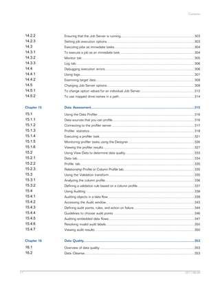 Contents

14.2.2
14.2.3
14.3
14.3.1
14.3.2
14.3.3
14.4
14.4.1
14.4.2
14.5
14.5.1
14.5.2
Chapter 15

Data Assessment................................................................................................................315

15.1
15.1.1
15.1.2
15.1.3
15.1.4
15.1.5
15.1.6
15.2
15.2.1
15.2.2
15.2.3
15.3
15.3.1
15.3.2
15.4
15.4.1
15.4.2
15.4.3
15.4.4
15.4.5
15.4.6
15.4.7

Using the Data Profiler.........................................................................................................316

Chapter 16

Data Quality........................................................................................................................353

16.1
16.2

11

Ensuring that the Job Server is running................................................................................303

Overview of data quality.......................................................................................................353

Setting job execution options...............................................................................................303
Executing jobs as immediate tasks.......................................................................................304
To execute a job as an immediate task.................................................................................304
Monitor tab .........................................................................................................................305
Log tab ...............................................................................................................................306
Debugging execution errors.................................................................................................306
Using logs............................................................................................................................307
Examining target data...........................................................................................................309
Changing Job Server options...............................................................................................309
To change option values for an individual Job Server...........................................................312
To use mapped drive names in a path..................................................................................314

Data sources that you can profile.........................................................................................316
Connecting to the profiler server..........................................................................................317
Profiler statistics..................................................................................................................318
Executing a profiler task.......................................................................................................321
Monitoring profiler tasks using the Designer........................................................................326
Viewing the profiler results...................................................................................................327
Using View Data to determine data quality...........................................................................333
Data tab...............................................................................................................................334
Profile tab............................................................................................................................335
Relationship Profile or Column Profile tab.............................................................................335
Using the Validation transform.............................................................................................335
Analyzing the column profile.................................................................................................336
Defining a validation rule based on a column profile..............................................................337
Using Auditing .....................................................................................................................338
Auditing objects in a data flow..............................................................................................339
Accessing the Audit window................................................................................................343
Defining audit points, rules, and action on failure..................................................................344
Guidelines to choose audit points .......................................................................................346
Auditing embedded data flows.............................................................................................347
Resolving invalid audit labels................................................................................................350
Viewing audit results ...........................................................................................................350

Data Cleanse.......................................................................................................................353

2011-06-09

 
