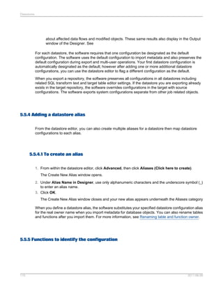 Datastores

about affected data flows and modified objects. These same results also display in the Output
window of the Designer. See
For each datastore, the software requires that one configuration be designated as the default
configuration. The software uses the default configuration to import metadata and also preserves the
default configuration during export and multi-user operations. Your first datastore configuration is
automatically designated as the default; however after adding one or more additional datastore
configurations, you can use the datastore editor to flag a different configuration as the default.
When you export a repository, the software preserves all configurations in all datastores including
related SQL transform text and target table editor settings. If the datastore you are exporting already
exists in the target repository, the software overrides configurations in the target with source
configurations. The software exports system configurations separate from other job related objects.

5.5.4 Adding a datastore alias
From the datastore editor, you can also create multiple aliases for a datastore then map datastore
configurations to each alias.

5.5.4.1 To create an alias
1. From within the datastore editor, click Advanced, then click Aliases (Click here to create).
The Create New Alias window opens.
2. Under Alias Name in Designer, use only alphanumeric characters and the underscore symbol (_)
to enter an alias name.
3. Click OK.
The Create New Alias window closes and your new alias appears underneath the Aliases category
When you define a datastore alias, the software substitutes your specified datastore configuration alias
for the real owner name when you import metadata for database objects. You can also rename tables
and functions after you import them. For more information, see Renaming table and function owner.

5.5.5 Functions to identify the configuration

110

2011-06-09

 