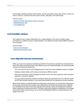 Datastores

that the table metadata schemas match exactly. Use the same table names, alias names, number and
order of columns, as well as the same column names, data types, and content types.
Related Topics
• Reference Guide: Descriptions of built-in functions
• Reference Guide: SQL
• Job portability tips

5.5.6 Portability solutions
Set multiple source or target configurations for a single datastore if you want to quickly change
connections to a different source or target database. The software provides several different solutions
for porting jobs.
Related Topics
• Multi-user Development
• Multi-user Environment Setup

5.5.6.1 Migration between environments
When you must move repository metadata to another environment (for example from development to
test or from test to production) which uses different source and target databases, the process typically
includes the following characteristics:
•

The environments use the same database type but may have unique database versions or locales.

•

Database objects (tables and functions) can belong to different owners.

•

Each environment has a unique database connection name, user name, password, other connection
properties, and owner mapping.

•

You use a typical repository migration procedure. Either you export jobs to an ATL file then import
the ATL file to another repository, or you export jobs directly from one repository to another repository.

Because the software overwrites datastore configurations during export, you should add configurations
for the target environment (for example, add configurations for the test environment when migrating
from development to test) to the source repository (for example, add to the development repository
before migrating to the test environment). The Export utility saves additional configurations in the target
environment, which means that you do not have to edit datastores before running ported jobs in the
target environment.

112

2011-06-09

 