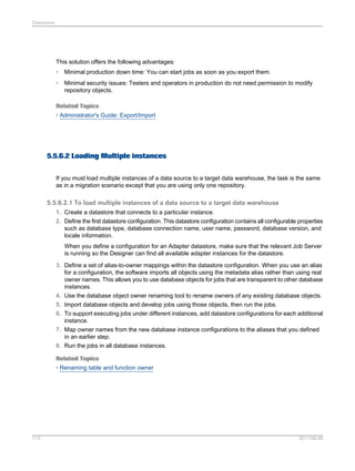 Datastores

This solution offers the following advantages:
•

Minimal production down time: You can start jobs as soon as you export them.

•

Minimal security issues: Testers and operators in production do not need permission to modify
repository objects.

Related Topics
• Administrator's Guide: Export/Import

5.5.6.2 Loading Multiple instances
If you must load multiple instances of a data source to a target data warehouse, the task is the same
as in a migration scenario except that you are using only one repository.

5.5.6.2.1 To load multiple instances of a data source to a target data warehouse
1. Create a datastore that connects to a particular instance.
2. Define the first datastore configuration. This datastore configuration contains all configurable properties
such as database type, database connection name, user name, password, database version, and
locale information.
When you define a configuration for an Adapter datastore, make sure that the relevant Job Server
is running so the Designer can find all available adapter instances for the datastore.
3. Define a set of alias-to-owner mappings within the datastore configuration. When you use an alias
for a configuration, the software imports all objects using the metadata alias rather than using real
owner names. This allows you to use database objects for jobs that are transparent to other database
instances.
4. Use the database object owner renaming tool to rename owners of any existing database objects.
5. Import database objects and develop jobs using those objects, then run the jobs.
6. To support executing jobs under different instances, add datastore configurations for each additional
instance.
7. Map owner names from the new database instance configurations to the aliases that you defined
in an earlier step.
8. Run the jobs in all database instances.
Related Topics
• Renaming table and function owner

113

2011-06-09

 