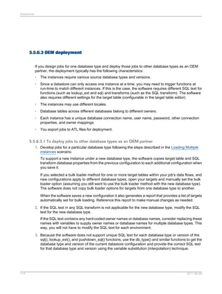 Datastores

5.5.6.3 OEM deployment
If you design jobs for one database type and deploy those jobs to other database types as an OEM
partner, the deployment typically has the following characteristics:
•

The instances require various source database types and versions.

•

Since a datastore can only access one instance at a time, you may need to trigger functions at
run-time to match different instances. If this is the case, the software requires different SQL text for
functions (such as lookup_ext and sql) and transforms (such as the SQL transform). The software
also requires different settings for the target table (configurable in the target table editor).

•

The instances may use different locales.

•

Database tables across different databases belong to different owners.

•

Each instance has a unique database connection name, user name, password, other connection
properties, and owner mappings.

•

You export jobs to ATL files for deployment.

5.5.6.3.1 To deploy jobs to other database types as an OEM partner
1. Develop jobs for a particular database type following the steps described in the Loading Multiple
instances scenario.
To support a new instance under a new database type, the software copies target table and SQL
transform database properties from the previous configuration to each additional configuration when
you save it.
If you selected a bulk loader method for one or more target tables within your job's data flows, and
new configurations apply to different database types, open your targets and manually set the bulk
loader option (assuming you still want to use the bulk loader method with the new database type).
The software does not copy bulk loader options for targets from one database type to another.
When the software saves a new configuration it also generates a report that provides a list of targets
automatically set for bulk loading. Reference this report to make manual changes as needed.
2. If the SQL text in any SQL transform is not applicable for the new database type, modify the SQL
text for the new database type.
If the SQL text contains any hard-coded owner names or database names, consider replacing these
names with variables to supply owner names or database names for multiple database types. This
way, you will not have to modify the SQL text for each environment.
3. Because the software does not support unique SQL text for each database type or version of the
sql(), lookup_ext(), and pushdown_sql() functions, use the db_type() and similar functions to get the
database type and version of the current datastore configuration and provide the correct SQL text
for that database type and version using the variable substitution (interpolation) technique.

114

2011-06-09

 