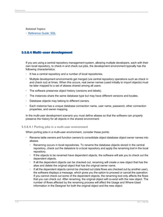 Datastores

Related Topics
• Reference Guide: SQL

5.5.6.4 Multi-user development
If you are using a central repository management system, allowing multiple developers, each with their
own local repository, to check in and check out jobs, the development environment typically has the
following characteristics:
•

It has a central repository and a number of local repositories.

•

Multiple development environments get merged (via central repository operations such as check in
and check out) at times. When this occurs, real owner names (used initially to import objects) must
be later mapped to a set of aliases shared among all users.

•

The software preserves object history (versions and labels).

•

The instances share the same database type but may have different versions and locales.

•

Database objects may belong to different owners.

•

Each instance has a unique database connection name, user name, password, other connection
properties, and owner mapping.

In the multi-user development scenario you must define aliases so that the software can properly
preserve the history for all objects in the shared environment.

5.5.6.4.1 Porting jobs in a multi-user environment
When porting jobs in a multi-user environment, consider these points:
•

115

Rename table owners and function owners to consolidate object database object owner names into
aliases.
• Renaming occurs in local repositories. To rename the database objects stored in the central
repository, check out the datastore to a local repository and apply the renaming tool in the local
repository.
• If the objects to be renamed have dependent objects, the software will ask you to check out the
dependent objects.
• If all the dependent objects can be checked out, renaming will create a new object that has the
alias and delete the original object that has the original owner name.
• If all the dependent objects cannot be checked out (data flows are checked out by another user),
the software displays a message, which gives you the option to proceed or cancel the operation.
If you cannot check out some of the dependent objects, the renaming tool only affects the flows
that you can check out. After renaming, the original object will co-exist with the new object. The
number of flows affected by the renaming process will affect the Usage and Where-Used
information in the Designer for both the original object and the new object.

2011-06-09

 