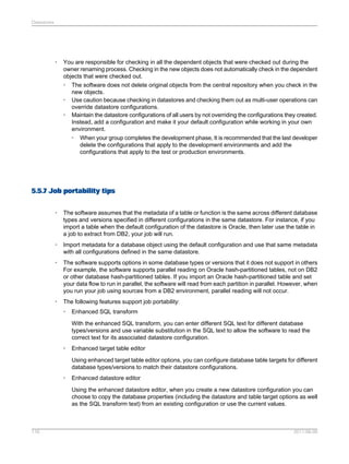 Datastores

•

You are responsible for checking in all the dependent objects that were checked out during the
owner renaming process. Checking in the new objects does not automatically check in the dependent
objects that were checked out.
• The software does not delete original objects from the central repository when you check in the
new objects.
• Use caution because checking in datastores and checking them out as multi-user operations can
override datastore configurations.
• Maintain the datastore configurations of all users by not overriding the configurations they created.
Instead, add a configuration and make it your default configuration while working in your own
environment.
• When your group completes the development phase, It is recommended that the last developer
delete the configurations that apply to the development environments and add the
configurations that apply to the test or production environments.

5.5.7 Job portability tips
•

The software assumes that the metadata of a table or function is the same across different database
types and versions specified in different configurations in the same datastore. For instance, if you
import a table when the default configuration of the datastore is Oracle, then later use the table in
a job to extract from DB2, your job will run.

•

Import metadata for a database object using the default configuration and use that same metadata
with all configurations defined in the same datastore.

•

The software supports options in some database types or versions that it does not support in others
For example, the software supports parallel reading on Oracle hash-partitioned tables, not on DB2
or other database hash-partitioned tables. If you import an Oracle hash-partitioned table and set
your data flow to run in parallel, the software will read from each partition in parallel. However, when
you run your job using sources from a DB2 environment, parallel reading will not occur.

•

The following features support job portability:
•

Enhanced SQL transform
With the enhanced SQL transform, you can enter different SQL text for different database
types/versions and use variable substitution in the SQL text to allow the software to read the
correct text for its associated datastore configuration.

•

Enhanced target table editor
Using enhanced target table editor options, you can configure database table targets for different
database types/versions to match their datastore configurations.

•

Enhanced datastore editor
Using the enhanced datastore editor, when you create a new datastore configuration you can
choose to copy the database properties (including the datastore and table target options as well
as the SQL transform text) from an existing configuration or use the current values.

116

2011-06-09

 