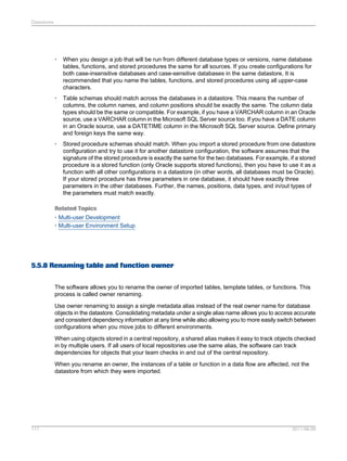 Datastores

•

When you design a job that will be run from different database types or versions, name database
tables, functions, and stored procedures the same for all sources. If you create configurations for
both case-insensitive databases and case-sensitive databases in the same datastore, It is
recommended that you name the tables, functions, and stored procedures using all upper-case
characters.

•

Table schemas should match across the databases in a datastore. This means the number of
columns, the column names, and column positions should be exactly the same. The column data
types should be the same or compatible. For example, if you have a VARCHAR column in an Oracle
source, use a VARCHAR column in the Microsoft SQL Server source too. If you have a DATE column
in an Oracle source, use a DATETIME column in the Microsoft SQL Server source. Define primary
and foreign keys the same way.

•

Stored procedure schemas should match. When you import a stored procedure from one datastore
configuration and try to use it for another datastore configuration, the software assumes that the
signature of the stored procedure is exactly the same for the two databases. For example, if a stored
procedure is a stored function (only Oracle supports stored functions), then you have to use it as a
function with all other configurations in a datastore (in other words, all databases must be Oracle).
If your stored procedure has three parameters in one database, it should have exactly three
parameters in the other databases. Further, the names, positions, data types, and in/out types of
the parameters must match exactly.

Related Topics
• Multi-user Development
• Multi-user Environment Setup

5.5.8 Renaming table and function owner
The software allows you to rename the owner of imported tables, template tables, or functions. This
process is called owner renaming.
Use owner renaming to assign a single metadata alias instead of the real owner name for database
objects in the datastore. Consolidating metadata under a single alias name allows you to access accurate
and consistent dependency information at any time while also allowing you to more easily switch between
configurations when you move jobs to different environments.
When using objects stored in a central repository, a shared alias makes it easy to track objects checked
in by multiple users. If all users of local repositories use the same alias, the software can track
dependencies for objects that your team checks in and out of the central repository.
When you rename an owner, the instances of a table or function in a data flow are affected, not the
datastore from which they were imported.

117

2011-06-09

 