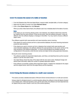 Datastores

5.5.8.1 To rename the owner of a table or function
1. From the Datastore tab of the local object library, expand a table, template table, or function category.
2. Right-click the table or function and select Rename Owner.
3. Enter a New Owner Name then click Rename.
When you enter a New Owner Name, the software uses it as a metadata alias for the table or function.
Note:
If the object you are renaming already exists in the datastore, the software determines if that the
two objects have the same schema. If they are the same, then the software proceeds. If they are
different, then the software displays a message to that effect. You may need to choose a different
object name.
The software supports both case-sensitive and case-insensitive owner renaming.
•

If the objects you want to rename are from a case-sensitive database, the owner renaming mechanism
preserves case sensitivity.

•

If the objects you want to rename are from a datastore that contains both case-sensitive and
case-insensitive databases, the software will base the case-sensitivity of new owner names on the
case sensitivity of the default configuration. To ensure that all objects are portable across all
configurations in this scenario, enter all owner names and object names using uppercase characters.

During the owner renaming process:
•

The software updates the dependent objects (jobs, work flows, and data flows that use the renamed
object) to use the new owner name.

•

The object library shows the entry of the object with the new owner name. Displayed Usage and
Where-Used information reflect the number of updated dependent objects.

•

If the software successfully updates all the dependent objects, it deletes the metadata for the object
with the original owner name from the object library and the repository.

5.5.8.2 Using the Rename window in a multi-user scenario
This section provides a detailed description of Rename Owner window behavior in a multi-user scenario.
Using an alias for all objects stored in a central repository allows the software to track all objects checked
in by multiple users. If all local repository users use the same alias, the software can track dependencies
for objects that your team checks in and out of the central repository.

118

2011-06-09

 
