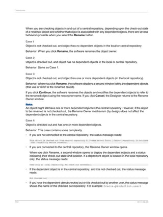 Datastores

When you are checking objects in and out of a central repository, depending upon the check-out state
of a renamed object and whether that object is associated with any dependent objects, there are several
behaviors possible when you select the Rename button.
Case 1
Object is not checked out, and object has no dependent objects in the local or central repository.
Behavior: When you click Rename, the software renames the object owner.
Case 2
Object is checked out, and object has no dependent objects in the local or central repository.
Behavior: Same as Case 1.
Case 3
Object is not checked out, and object has one or more dependent objects (in the local repository).
Behavior: When you click Rename, the software displays a second window listing the dependent objects
(that use or refer to the renamed object).
If you click Continue, the software renames the objects and modifies the dependent objects to refer to
the renamed object using the new owner name. If you click Cancel, the Designer returns to the Rename
Owner window.
Note:
An object might still have one or more dependent objects in the central repository. However, if the object
to be renamed is not checked out, the Rename Owner mechanism (by design) does not affect the
dependent objects in the central repository.
Case 4
Object is checked out and has one or more dependent objects.
Behavior: This case contains some complexity.
•

If you are not connected to the central repository, the status message reads:
This object is checked out from central repository X. Please select Tools | Central Repository… to activate
that repository before renaming.

•

If you are connected to the central repository, the Rename Owner window opens.
When you click Rename, a second window opens to display the dependent objects and a status
indicating their check-out state and location. If a dependent object is located in the local repository
only, the status message reads:
Used only in local repository. No check out necessary.

•

If the dependent object is in the central repository, and it is not checked out, the status message
reads:
Not checked out

•

119

If you have the dependent object checked out or it is checked out by another user, the status message
shows the name of the checked out repository. For example: Oracle.production.user1

2011-06-09

 