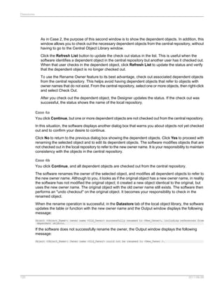Datastores

As in Case 2, the purpose of this second window is to show the dependent objects. In addition, this
window allows you to check out the necessary dependent objects from the central repository, without
having to go to the Central Object Library window.
Click the Refresh List button to update the check out status in the list. This is useful when the
software identifies a dependent object in the central repository but another user has it checked out.
When that user checks in the dependent object, click Refresh List to update the status and verify
that the dependent object is no longer checked out.
To use the Rename Owner feature to its best advantage, check out associated dependent objects
from the central repository. This helps avoid having dependent objects that refer to objects with
owner names that do not exist. From the central repository, select one or more objects, then right-click
and select Check Out.
After you check out the dependent object, the Designer updates the status. If the check out was
successful, the status shows the name of the local repository.
Case 4a
You click Continue, but one or more dependent objects are not checked out from the central repository.
In this situation, the software displays another dialog box that warns you about objects not yet checked
out and to confirm your desire to continue.
Click No to return to the previous dialog box showing the dependent objects. Click Yes to proceed with
renaming the selected object and to edit its dependent objects. The software modifies objects that are
not checked out in the local repository to refer to the new owner name. It is your responsibility to maintain
consistency with the objects in the central repository.
Case 4b
You click Continue, and all dependent objects are checked out from the central repository.
The software renames the owner of the selected object, and modifies all dependent objects to refer to
the new owner name. Although to you, it looks as if the original object has a new owner name, in reality
the software has not modified the original object; it created a new object identical to the original, but
uses the new owner name. The original object with the old owner name still exists. The software then
performs an "undo checkout" on the original object. It becomes your responsibility to check in the
renamed object.
When the rename operation is successful, in the Datastore tab of the local object library, the software
updates the table or function with the new owner name and the Output window displays the following
message:
Object <Object_Name>: owner name <Old_Owner> successfully renamed to <New_Owner>, including references from
dependent objects.

If the software does not successfully rename the owner, the Output window displays the following
message:
Object <Object_Name>: Owner name <Old_Owner> could not be renamed to <New_Owner >.

120

2011-06-09

 