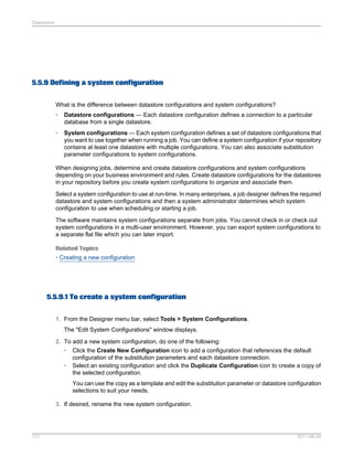 Datastores

5.5.9 Defining a system configuration
What is the difference between datastore configurations and system configurations?
•

Datastore configurations — Each datastore configuration defines a connection to a particular
database from a single datastore.

•

System configurations — Each system configuration defines a set of datastore configurations that
you want to use together when running a job. You can define a system configuration if your repository
contains at least one datastore with multiple configurations. You can also associate substitution
parameter configurations to system configurations.

When designing jobs, determine and create datastore configurations and system configurations
depending on your business environment and rules. Create datastore configurations for the datastores
in your repository before you create system configurations to organize and associate them.
Select a system configuration to use at run-time. In many enterprises, a job designer defines the required
datastore and system configurations and then a system administrator determines which system
configuration to use when scheduling or starting a job.
The software maintains system configurations separate from jobs. You cannot check in or check out
system configurations in a multi-user environment. However, you can export system configurations to
a separate flat file which you can later import.
Related Topics
• Creating a new configuration

5.5.9.1 To create a system configuration
1. From the Designer menu bar, select Tools > System Configurations.
The "Edit System Configurations" window displays.
2. To add a new system configuration, do one of the following:
• Click the Create New Configuration icon to add a configuration that references the default
configuration of the substitution parameters and each datastore connection.
• Select an existing configuration and click the Duplicate Configuration icon to create a copy of
the selected configuration.
You can use the copy as a template and edit the substitution parameter or datastore configuration
selections to suit your needs.
3. If desired, rename the new system configuration.

121

2011-06-09

 
