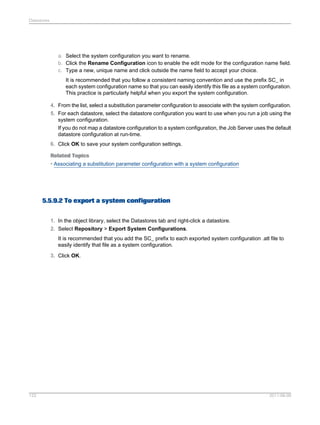 Datastores

a. Select the system configuration you want to rename.
b. Click the Rename Configuration icon to enable the edit mode for the configuration name field.
c. Type a new, unique name and click outside the name field to accept your choice.
It is recommended that you follow a consistent naming convention and use the prefix SC_ in
each system configuration name so that you can easily identify this file as a system configuration.
This practice is particularly helpful when you export the system configuration.
4. From the list, select a substitution parameter configuration to associate with the system configuration.
5. For each datastore, select the datastore configuration you want to use when you run a job using the
system configuration.
If you do not map a datastore configuration to a system configuration, the Job Server uses the default
datastore configuration at run-time.
6. Click OK to save your system configuration settings.
Related Topics
• Associating a substitution parameter configuration with a system configuration

5.5.9.2 To export a system configuration
1. In the object library, select the Datastores tab and right-click a datastore.
2. Select Repository > Export System Configurations.
It is recommended that you add the SC_ prefix to each exported system configuration .atl file to
easily identify that file as a system configuration.
3. Click OK.

122

2011-06-09

 