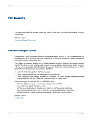 File formats

File formats

This section discussed file formats, how to use the file format editor, and how to create a file format in
the software.
Related Topics
• Reference Guide: File format

6.1 Understanding file formats
A file format is a set of properties describing the structure of a flat file (ASCII). File formats describe the
metadata structure. A file format describes a specific file. A file format template is a generic description
that can be used for multiple data files.
The software can use data stored in files for data sources and targets. A file format defines a connection
to a file. Therefore, you use a file format to connect to source or target data when the data is stored in
a file rather than a database table. The object library stores file format templates that you use to define
specific file formats as sources and targets in data flows.
To work with file formats, perform the following tasks:
•
•

Create a file format template that defines the structure for a file.
Create a specific source or target file format in a data flow. The source or target file format is based
on a template and specifies connection information such as the file name.

File format objects can describe files of the following types:
•
•
•
•
•

Delimited: Characters such as commas or tabs separate each field.
Fixed width: You specify the column width.
SAP transport: Use to define data transport objects in SAP application data flows.
Unstructured text: Use to read one or more files of unstructured text from a directory.
Unstructured binary: Use to read one or more binary documents from a directory.

Related Topics
• File formats

123

2011-06-09

 
