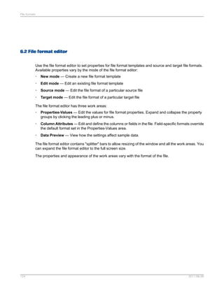File formats

6.2 File format editor
Use the file format editor to set properties for file format templates and source and target file formats.
Available properties vary by the mode of the file format editor:
•

New mode — Create a new file format template

•

Edit mode — Edit an existing file format template

•

Source mode — Edit the file format of a particular source file

•

Target mode — Edit the file format of a particular target file

The file format editor has three work areas:
•

Properties-Values — Edit the values for file format properties. Expand and collapse the property
groups by clicking the leading plus or minus.

•

Column Attributes — Edit and define the columns or fields in the file. Field-specific formats override
the default format set in the Properties-Values area.

•

Data Preview — View how the settings affect sample data.

The file format editor contains "splitter" bars to allow resizing of the window and all the work areas. You
can expand the file format editor to the full screen size.
The properties and appearance of the work areas vary with the format of the file.

124

2011-06-09

 