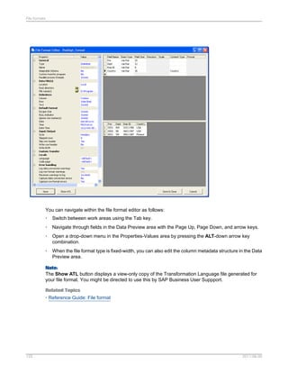 File formats

You can navigate within the file format editor as follows:
•

Switch between work areas using the Tab key.

•

Navigate through fields in the Data Preview area with the Page Up, Page Down, and arrow keys.

•

Open a drop-down menu in the Properties-Values area by pressing the ALT-down arrow key
combination.

•

When the file format type is fixed-width, you can also edit the column metadata structure in the Data
Preview area.

Note:
The Show ATL button displays a view-only copy of the Transformation Language file generated for
your file format. You might be directed to use this by SAP Business User Suppport.
Related Topics
• Reference Guide: File format

125

2011-06-09

 