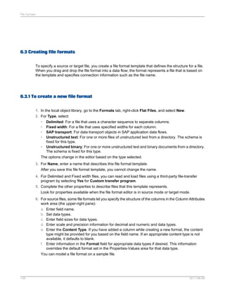 File formats

6.3 Creating file formats
To specify a source or target file, you create a file format template that defines the structure for a file.
When you drag and drop the file format into a data flow; the format represents a file that is based on
the template and specifies connection information such as the file name.

6.3.1 To create a new file format
1. In the local object library, go to the Formats tab, right-click Flat Files, and select New.
2. For Type, select:
•
•
•
•

Delimited: For a file that uses a character sequence to separate columns.
Fixed width: For a file that uses specified widths for each column.
SAP transport: For data transport objects in SAP application data flows.
Unstructured text: For one or more files of unstructured text from a directory. The schema is
fixed for this type.
• Unstructured binary: For one or more unstructured text and binary documents from a directory.
The schema is fixed for this type.
The options change in the editor based on the type selected.
3. For Name, enter a name that describes this file format template.
After you save this file format template, you cannot change the name.
4. For Delimited and Fixed width files, you can read and load files using a third-party file-transfer
program by selecting Yes for Custom transfer program.
5. Complete the other properties to describe files that this template represents.
Look for properties available when the file format editor is in source mode or target mode.
6. For source files, some file formats let you specify the structure of the columns in the Column Attributes
work area (the upper-right pane):
a. Enter field name.
b. Set data types.
c. Enter field sizes for data types.
d. Enter scale and precision information for decimal and numeric and data types.
e. Enter the Content Type. If you have added a column while creating a new format, the content
type might be provided for you based on the field name. If an appropriate content type is not
available, it defaults to blank.
f. Enter information in the Format field for appropriate data types if desired. This information
overrides the default format set in the Properties-Values area for that data type.
You can model a file format on a sample file.

126

2011-06-09

 