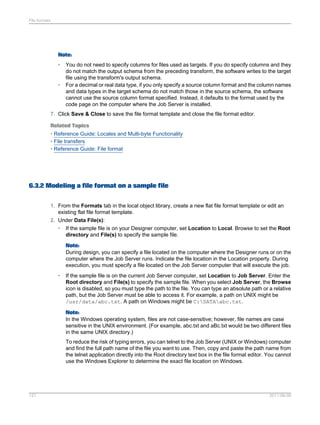 File formats

Note:
•

•

You do not need to specify columns for files used as targets. If you do specify columns and they
do not match the output schema from the preceding transform, the software writes to the target
file using the transform's output schema.
For a decimal or real data type, if you only specify a source column format and the column names
and data types in the target schema do not match those in the source schema, the software
cannot use the source column format specified. Instead, it defaults to the format used by the
code page on the computer where the Job Server is installed.

7. Click Save & Close to save the file format template and close the file format editor.
Related Topics
• Reference Guide: Locales and Multi-byte Functionality
• File transfers
• Reference Guide: File format

6.3.2 Modeling a file format on a sample file
1. From the Formats tab in the local object library, create a new flat file format template or edit an
existing flat file format template.
2. Under Data File(s):
•

If the sample file is on your Designer computer, set Location to Local. Browse to set the Root
directory and File(s) to specify the sample file.
Note:
During design, you can specify a file located on the computer where the Designer runs or on the
computer where the Job Server runs. Indicate the file location in the Location property. During
execution, you must specify a file located on the Job Server computer that will execute the job.

•

If the sample file is on the current Job Server computer, set Location to Job Server. Enter the
Root directory and File(s) to specify the sample file. When you select Job Server, the Browse
icon is disabled, so you must type the path to the file. You can type an absolute path or a relative
path, but the Job Server must be able to access it. For example, a path on UNIX might be
/usr/data/abc.txt. A path on Windows might be C:DATAabc.txt.
Note:
In the Windows operating system, files are not case-sensitive; however, file names are case
sensitive in the UNIX environment. (For example, abc.txt and aBc.txt would be two different files
in the same UNIX directory.)
To reduce the risk of typing errors, you can telnet to the Job Server (UNIX or Windows) computer
and find the full path name of the file you want to use. Then, copy and paste the path name from
the telnet application directly into the Root directory text box in the file format editor. You cannot
use the Windows Explorer to determine the exact file location on Windows.

127

2011-06-09

 