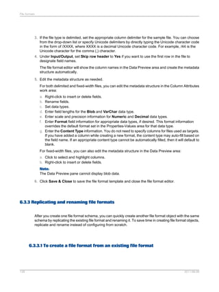 File formats

3. If the file type is delimited, set the appropriate column delimiter for the sample file. You can choose
from the drop-down list or specify Unicode delimiters by directly typing the Unicode character code
in the form of /XXXX, where XXXX is a decimal Unicode character code. For example, /44 is the
Unicode character for the comma (,) character.
4. Under Input/Output, set Skip row header to Yes if you want to use the first row in the file to
designate field names.
The file format editor will show the column names in the Data Preview area and create the metadata
structure automatically.
5. Edit the metadata structure as needed.
For both delimited and fixed-width files, you can edit the metadata structure in the Column Attributes
work area:
a.
b.
c.
d.
e.
f.

Right-click to insert or delete fields.
Rename fields.
Set data types.
Enter field lengths for the Blob and VarChar data type.
Enter scale and precision information for Numeric and Decimal data types.
Enter Format field information for appropriate data types, if desired. This format information
overrides the default format set in the Properties-Values area for that data type.
g. Enter the Content Type information. You do not need to specify columns for files used as targets.
If you have added a column while creating a new format, the content type may auto-fill based on
the field name. If an appropriate content type cannot be automatically filled, then it will default to
blank.
For fixed-width files, you can also edit the metadata structure in the Data Preview area:
a. Click to select and highlight columns.
b. Right-click to insert or delete fields.
Note:
The Data Preview pane cannot display blob data.
6. Click Save & Close to save the file format template and close the file format editor.

6.3.3 Replicating and renaming file formats
After you create one file format schema, you can quickly create another file format object with the same
schema by replicating the existing file format and renaming it. To save time in creating file format objects,
replicate and rename instead of configuring from scratch.

6.3.3.1 To create a file format from an existing file format

128

2011-06-09

 