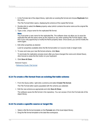 File formats

1. In the Formats tab of the object library, right-click an existing file format and choose Replicate from
the menu.
The File Format Editor opens, displaying the schema of the copied file format.
2. Double-click to select the Name property value (which contains the same name as the original file
format object).
3. Type a new, unique name for the replicated file format.
Note:
You must enter a new name for the replicated file. The software does not allow you to save the
replicated file with the same name as the original (or any other existing File Format object). Also,
this is your only opportunity to modify the Name property value. Once saved, you cannot modify the
name again.
4. Edit other properties as desired.
Look for properties available when the file format editor is in source mode or target mode.
5. To save and view your new file format schema, click Save.
To terminate the replication process (even after you have changed the name and clicked Save),
click Cancel or press the Esc button on your keyboard.
6. Click Save & Close.
Related Topics
• Reference Guide: File format

6.3.4 To create a file format from an existing flat table schema
1. From the Query editor, right-click a schema and select Create File format.
The File Format editor opens populated with the schema you selected.
2. Edit the new schema as appropriate and click Save & Close.
The software saves the file format in the repository. You can access it from the Formats tab of the
object library.

6.3.5 To create a specific source or target file
1. Select a flat file format template on the Formats tab of the local object library.
2. Drag the file format template to the data flow workspace.

129

2011-06-09

 