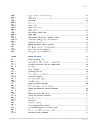 Contents

16.6
16.6.1
16.6.2
16.6.3
16.6.4
16.6.5
16.6.6
16.6.7
16.6.8
16.6.9
16.6.10
16.6.11
16.6.12
16.7
16.7.1
16.8
Chapter 17

Design and Debug..............................................................................................................585

17.1
17.1.1
17.1.2
17.1.3
17.2
17.2.1
17.2.2
17.2.3
17.2.4
17.2.5
17.3
17.3.1
17.3.2
17.3.3
17.3.4
17.3.5
17.3.6
17.3.7
17.4
17.4.1
17.4.2
17.4.3
17.4.4

13

Beyond the basic address cleansing.....................................................................................497

Using View Where Used......................................................................................................585

USPS DPV®.........................................................................................................................497
LACSLink®...........................................................................................................................508
SuiteLink™............................................................................................................................518
USPS DSF2®.......................................................................................................................521
NCOALink® overview...........................................................................................................531
USPS eLOT® .......................................................................................................................550
Early Warning System (EWS)...............................................................................................551
USPS RDI®..........................................................................................................................552
GeoCensus (USA Regulatory Address Cleanse).................................................................556
Z4Change (USA Regulatory Address Cleanse)....................................................................560
Suggestion lists overview.....................................................................................................562
Multiple data source statistics reporting...............................................................................565
Data Quality support for native data types............................................................................583
Data Quality data type definitions.........................................................................................583
Data Quality support for NULL values..................................................................................584

Accessing View Where Used from the object library............................................................586
Accessing View Where Used from the workspace...............................................................588
Limitations...........................................................................................................................588
Using View Data..................................................................................................................589
Accessing View Data...........................................................................................................589
Viewing data in the workspace.............................................................................................590
View Data Properties...........................................................................................................592
View Data tool bar options...................................................................................................596
View Data tabs....................................................................................................................597
Using the interactive debugger.............................................................................................600
Before starting the interactive debugger...............................................................................601
Starting and stopping the interactive debugger.....................................................................604
Panes...................................................................................................................................606
Debug menu options and tool bar.........................................................................................610
Viewing data passed by transforms......................................................................................612
Push-down optimizer............................................................................................................613
Limitations...........................................................................................................................613
Comparing Objects..............................................................................................................614
To compare two different objects.........................................................................................614
To compare two versions of the same object.......................................................................615
Overview of the Difference Viewer window..........................................................................615
Navigating through differences.............................................................................................619

2011-06-09

 