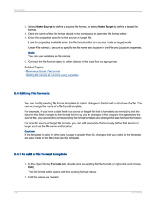 File formats

3. Select Make Source to define a source file format, or select Make Target to define a target file
format.
4. Click the name of the file format object in the workspace to open the file format editor.
5. Enter the properties specific to the source or target file.
Look for properties available when the file format editor is in source mode or target mode.
Under File name(s), be sure to specify the file name and location in the File and Location properties.
Note:
You can use variables as file names.
6. Connect the file format object to other objects in the data flow as appropriate.
Related Topics
• Reference Guide: File format
• Setting file names at run-time using variables

6.4 Editing file formats
You can modify existing file format templates to match changes in the format or structure of a file. You
cannot change the name of a file format template.
For example, if you have a date field in a source or target file that is formatted as mm/dd/yy and the
data for this field changes to the format dd-mm-yy due to changes in the program that generates the
source file, you can edit the corresponding file format template and change the date format information.
For specific source or target file formats, you can edit properties that uniquely define that source or
target such as the file name and location.
Caution:
If the template is used in other jobs (usage is greater than 0), changes that you make to the template
are also made in the files that use the template.

6.4.1 To edit a file format template
1. In the object library Formats tab, double-click an existing flat file format (or right-click and choose
Edit).
The file format editor opens with the existing format values.
2. Edit the values as needed.

130

2011-06-09

 