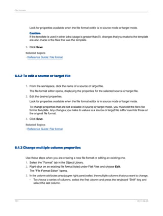 File formats

Look for properties available when the file format editor is in source mode or target mode.
Caution:
If the template is used in other jobs (usage is greater than 0), changes that you make to the template
are also made in the files that use the template.
3. Click Save.
Related Topics
• Reference Guide: File format

6.4.2 To edit a source or target file
1. From the workspace, click the name of a source or target file.
The file format editor opens, displaying the properties for the selected source or target file.
2. Edit the desired properties.
Look for properties available when the file format editor is in source mode or target mode.
To change properties that are not available in source or target mode, you must edit the file's file
format template. Any changes you make to values in a source or target file editor override those on
the original file format.
3. Click Save.
Related Topics
• Reference Guide: File format

6.4.3 Change multiple column properties
Use these steps when you are creating a new file format or editing an existing one.
1. Select the "Format" tab in the Object Library.
2. Right-click on an existing file format listed under Flat Files and choose Edit.
The "File Format Editor "opens.
3. In the column attributes area (upper right pane) select the multiple columns that you want to change.
• To choose a series of columns, select the first column and press the keyboard "Shift" key and
select the last column.

131

2011-06-09

 