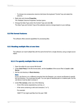File formats

•

To choose non-consecutive columns hold down the keyboard "Control" key and select the
columns.

4. Right click and choose Properties.
The "Multiple Columns Properties "window opens.
5. Change the Data Type and/or the Content Type and click Ok.
The Data Type and Content Type of the selected columns change based on your settings.

6.5 File format features
The software offers several capabilities for processing files.

6.5.1 Reading multiple files at one time
The software can read multiple files with the same format from a single directory using a single source
object.

6.5.1.1 To specify multiple files to read
1. Open the editor for your source file format
2. Under Data File(s) in the file format editor, set the Location of the source files to Local or Job
Server.
3. Set the root directory in Root directory.
Note:
If your Job Server is on a different computer than the Designer, you cannot use Browse to specify
the root directory. You must type the path. You can type an absolute path or a relative path, but the
Job Server must be able to access it.
4. Under File name(s), enter one of the following:
•

A list of file names separated by commas, or

•

A file name containing a wild card character (* or ?).
For example:
1999????.txt might read files from the year 1999

132

2011-06-09

 