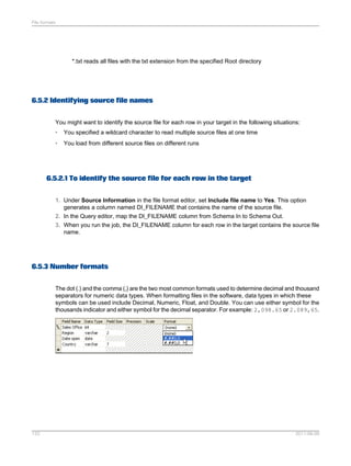 File formats

*.txt reads all files with the txt extension from the specified Root directory

6.5.2 Identifying source file names
You might want to identify the source file for each row in your target in the following situations:
•

You specified a wildcard character to read multiple source files at one time

•

You load from different source files on different runs

6.5.2.1 To identify the source file for each row in the target
1. Under Source Information in the file format editor, set Include file name to Yes. This option
generates a column named DI_FILENAME that contains the name of the source file.
2. In the Query editor, map the DI_FILENAME column from Schema In to Schema Out.
3. When you run the job, the DI_FILENAME column for each row in the target contains the source file
name.

6.5.3 Number formats
The dot (.) and the comma (,) are the two most common formats used to determine decimal and thousand
separators for numeric data types. When formatting files in the software, data types in which these
symbols can be used include Decimal, Numeric, Float, and Double. You can use either symbol for the
thousands indicator and either symbol for the decimal separator. For example: 2,098.65 or 2.089,65.

133

2011-06-09

 