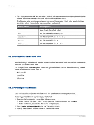 File formats

3. Click in the associated text box and enter a string to indicate one or more markers representing rows
that the software should skip during file read and/or metadata creation.
The following table provides some ignore row marker(s) examples. (Each value is delimited by a
semicolon unless the semicolon is preceded by a backslash.)
Marker Value(s)

Row(s) Ignored

None (this is the default value)
abc

Any that begin with the string abc

abc;def;hi

Any that begin with abc or def or hi

abc;;

Any that begin with abc or ;

abc;;;

Any that begin with abc or  or ;

6.5.5 Date formats at the field level
You can specify a date format at the field level to overwrite the default date, time, or date-time formats
set in the Properties-Values area.
For example, when the Data Type is set to Date, you can edit the value in the corresponding Format
field to a different date format such as:
•

yyyy.mm.dd

•

mm/dd/yy

•

dd.mm.yy

6.5.6 Parallel process threads
Data Services can use parallel threads to read and load files to maximize performance.
To specify parallel threads to process your file format:
1. Open the file format editor in one of the following ways:
•
•

In the Formats tab in the Object Library, right-click a file format name and click Edit.
In the workspace, double-click the source or target object.

2. Find Parallel process threads under the "General" Property.
3. Specify the number of threads to read or load this file format.

135

2011-06-09

 