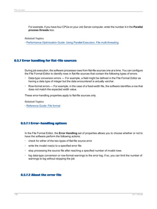 File formats

For example, if you have four CPUs on your Job Server computer, enter the number 4 in the Parallel
process threads box.
Related Topics
• Performance Optimization Guide: Using Parallel Execution, File multi-threading

6.5.7 Error handling for flat-file sources
During job execution, the software processes rows from flat-file sources one at a time. You can configure
the File Format Editor to identify rows in flat-file sources that contain the following types of errors:
•

Data-type conversion errors — For example, a field might be defined in the File Format Editor as
having a data type of integer but the data encountered is actually varchar.

•

Row-format errors — For example, in the case of a fixed-width file, the software identifies a row that
does not match the expected width value.

These error-handling properties apply to flat-file sources only.
Related Topics
• Reference Guide: File format

6.5.7.1 Error-handling options
In the File Format Editor, the Error Handling set of properties allows you to choose whether or not to
have the software perform the following actions:
•

check for either of the two types of flat-file source error

•

write the invalid row(s) to a specified error file

•

stop processing the source file after reaching a specified number of invalid rows

•

log data-type conversion or row-format warnings to the error log; if so, you can limit the number of
warnings to log without stopping the job

6.5.7.2 About the error file

136

2011-06-09

 