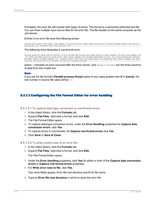 File formats

If enabled, the error file will include both types of errors. The format is a semicolon-delimited text file.
You can have multiple input source files for the error file. The file resides on the same computer as the
Job Server.
Entries in an error file have the following syntax:
source file path and name; row number in source file; Data Services error; column number where the error
occurred; all columns from the invalid row

The following entry illustrates a row-format error:
d:/acl_work/in_test.txt;2;-80104: 1-3-A column delimiter was seen after column number <3> for row number <2>
in file <d:/acl_work/in_test.txt>. The total number of columns defined is <3>, so a row delimiter should
be seen after column number <3>. Please check the file for bad data, or redefine the input schema for the
file by editing the file format in the UI.;3;defg;234;def

where 3 indicates an error occurred after the third column, and defg;234;def are the three columns
of data from the invalid row.
Note:
If you set the file format's Parallel process thread option to any value greater than 0 or {none}, the
row number in source file value will be -1.

6.5.7.3 Configuring the File Format Editor for error handling

6.5.7.3.1 To capture data-type conversion or row-format errors
1. In the object library, click the Formats tab.
2. Expand Flat Files, right-click a format, and click Edit.
3. The File Format Editor opens.
4. To capture data-type conversion errors, under the Error Handling properties for Capture data
conversion errors, click Yes.
5. To capture errors in row formats, for Capture row format errors click Yes.
6. Click Save or Save & Close.

6.5.7.3.2 To write invalid rows to an error file
1. In the object library, click the Formats tab.
2. Expand Flat Files, right-click a format, and click Edit.
The File Format Editor opens.
3. Under the Error Handling properties, click Yes for either or both of the Capture data conversion
errors or Capture row format errors properties.
4. For Write error rows to file, click Yes.
Two more fields appear: Error file root directory and Error file name.
5. Type an Error file root directory in which to store the error file.

137

2011-06-09

 