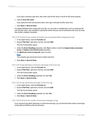 File formats

If you type a directory path here, then enter only the file name in the Error file name property.
6. Type an Error file name.
If you leave Error file root directory blank, then type a full path and file name here.
7. Click Save or Save & Close.
For added flexibility when naming the error file, you can enter a variable that is set to a particular file
with full path name. Use variables to specify file names that you cannot otherwise enter such as those
that contain multibyte characters

6.5.7.3.3 To limit to the number of invalid rows processed before stopping the job
1. In the object library, click the Formats tab.
2. Expand Flat Files, right-click a format, and click Edit.
The File Format Editor opens.
3. Under the Error Handling properties, click Yes for either or both the Capture data conversion
errors or Capture row format errors properties.
4. For Maximum errors to stop job, type a number.
Note:
This property was previously known as Bad rows limit.
5. Click Save or Save & Close.

6.5.7.3.4 To log data-type conversion warnings in the error log
1. In the object library, click the Formats tab.
2. Expand Flat Files, right-click a format, and click Edit.
The File Format Editor opens.
3. Under the Error Handling properties, for click Yes.
4. Click Save or Save & Close.

6.5.7.3.5 To log row-format warnings in the error log
1. In the object library, click the Formats tab.
2. Expand Flat Files, right-click a format, and click Edit.
The File Format Editor opens.
3. Under the Error Handling properties, for click Yes.
4. Click Save or Save & Close.

6.5.7.3.6 To limit to the number of warning messages to log
If you choose to log either data-type or row-format warnings, you can limit the total number of warnings
to log without interfering with job execution.

138

2011-06-09

 