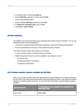 File formats

1. In the object library, click the Formats tab.
2. Expand Flat Files, right-click a format, and click Edit.
The File Format Editor opens.
3. Under the Error Handling properties, for click Yes.
4. For Maximum warnings to log, type a number.
5. Click Save or Save & Close.

6.6 File transfers
The software can read and load files using a third-party file transfer program for flat files. You can use
third-party (custom) transfer programs to:
•

Incorporate company-standard file-transfer applications as part of the software job execution

•

Provide high flexibility and security for files transferred across a firewall

The custom transfer program option allows you to specify:
•

A custom transfer program (invoked during job execution)

•

Additional arguments, based on what is available in your program, such as:
•

Connection data

•

Encryption/decryption mechanisms

•

Compression mechanisms

6.6.1 Custom transfer system variables for flat files
When you set custom transfer options for external file sources and targets, some transfer information,
like the name of the remote server that the file is being transferred to or from, may need to be entered
literally as a transfer program argument. You can enter other information using the following system
variables:

Data entered for:

User name

139

Is substituted for this variable if it is defined in the
Arguments field
$AW_USER

2011-06-09

 