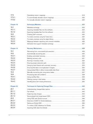 Contents

17.5
17.5.1
17.5.2
Chapter 18

Exchanging Metadata..........................................................................................................623

18.1
18.1.1
18.1.2
18.2
18.2.1
18.2.2
18.2.3
18.2.4

Metadata exchange..............................................................................................................623

Chapter 19

Recovery Mechanisms........................................................................................................629

19.1
19.2
19.2.1
19.2.2
19.2.3
19.2.4
19.2.5
19.2.6
19.2.7
19.3
19.4
19.4.1
19.4.2
19.4.3

Recovering from unsuccessful job execution........................................................................629

Chapter 20

Techniques for Capturing Changed Data............................................................................643

20.1
20.1.1
20.1.2
20.1.3
20.2
20.2.1
20.2.2
20.2.3
20.2.4

14

Calculating column mappings...............................................................................................619

Understanding changed-data capture...................................................................................643

To automatically calculate column mappings ........................................................................620
To manually calculate column mappings ..............................................................................620

Importing metadata files into the software............................................................................624
Exporting metadata files from the software...........................................................................624
Creating SAP universes.......................................................................................................625
To create universes using the Tools menu ...........................................................................625
To create universes using the object library..........................................................................626
Mappings between repository and universe metadata..........................................................626
Attributes that support metadata exchange..........................................................................627

Automatically recovering jobs...............................................................................................630
Enabling automated recovery...............................................................................................630
Marking recovery units.........................................................................................................631
Running in recovery mode....................................................................................................632
Ensuring proper execution path............................................................................................632
Using try/catch blocks with automatic recovery...................................................................633
Ensuring that data is not duplicated in targets.......................................................................635
Using preload SQL to allow re-executable data flows ..........................................................636
Manually recovering jobs using status tables........................................................................637
Processing data with problems.............................................................................................638
Using overflow files..............................................................................................................639
Filtering missing or bad values .............................................................................................639
Handling facts with missing dimensions................................................................................640

Full refresh...........................................................................................................................643
Capturing only changes........................................................................................................643
Source-based and target-based CDC..................................................................................644
Using CDC with Oracle sources..........................................................................................646
Overview of CDC for Oracle databases...............................................................................646
Setting up Oracle CDC........................................................................................................650
To create a CDC datastore for Oracle.................................................................................651
Importing CDC data from Oracle..........................................................................................651

2011-06-09

 