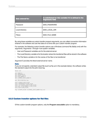 File formats

Data entered for:

Is substituted for this variable if it is defined in the
Arguments field

Password

$AW_PASSWORD

Local directory

$AW_LOCAL_DIR

File(s)

$AW_FILE_NAME

By using these variables as custom transfer program arguments, you can collect connection information
entered in the software and use that data at run-time with your custom transfer program.
For example, the following custom transfer options use a Windows command file (Myftp.cmd) with five
arguments. Arguments 1 through 4 are system variables:
•

User and Password variables are for the external server

•

The Local Directory variable is for the location where the transferred files will be stored in the software

•

The File Name variable is for the names of the files to be transferred

Argument 5 provides the literal external server name.
Note:
If you do not specify a standard output file (such as ftp.out in the example below), the software writes
the standard output into the job's trace log.
@echo off
set
set
set
set
set

USER=%1
PASSWORD=%2
LOCAL_DIR=%3
FILE_NAME=%4
LITERAL_HOST_NAME=%5

set INP_FILE=ftp.inp
echo
echo
echo
echo
echo

%USER%>%INP_FILE%
%PASSWORD%>>%INP_FILE%
lcd %LOCAL_DIR%>>%INP_FILE%
get %FILE_NAME%>>%INP_FILE%
bye>>%INP_FILE%

ftp -s%INPT_FILE% %LITERAL_HOST_NAME%>ftp.out

6.6.2 Custom transfer options for flat files
Of the custom transfer program options, only the Program executable option is mandatory.

140

2011-06-09

 