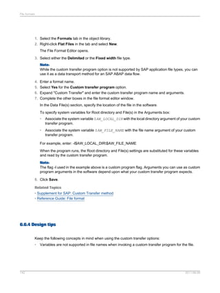 File formats

1. Select the Formats tab in the object library.
2. Right-click Flat Files in the tab and select New.
The File Format Editor opens.
3. Select either the Delimited or the Fixed width file type.
Note:
While the custom transfer program option is not supported by SAP application file types, you can
use it as a data transport method for an SAP ABAP data flow.
4. Enter a format name.
5. Select Yes for the Custom transfer program option.
6. Expand "Custom Transfer" and enter the custom transfer program name and arguments.
7. Complete the other boxes in the file format editor window.
In the Data File(s) section, specify the location of the file in the software.
To specify system variables for Root directory and File(s) in the Arguments box:
•

Associate the system variable $AW_LOCAL_DIR with the local directory argument of your custom
transfer program.

•

Associate the system variable $AW_FILE_NAME with the file name argument of your custom
transfer program.

For example, enter: -l$AW_LOCAL_DIR$AW_FILE_NAME
When the program runs, the Root directory and File(s) settings are substituted for these variables
and read by the custom transfer program.
Note:
The flag -l used in the example above is a custom program flag. Arguments you can use as custom
program arguments in the software depend upon what your custom transfer program expects.
8. Click Save.
Related Topics
• Supplement for SAP: Custom Transfer method
• Reference Guide: File format

6.6.4 Design tips
Keep the following concepts in mind when using the custom transfer options:
•

142

Variables are not supported in file names when invoking a custom transfer program for the file.

2011-06-09

 
